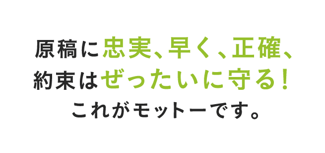 原稿に忠実、早く、正確、約束はぜったいに守る！これがモットーです。